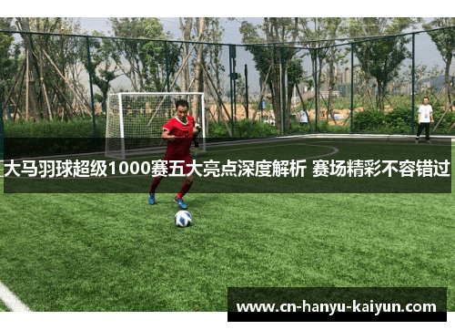 大马羽球超级1000赛五大亮点深度解析 赛场精彩不容错过