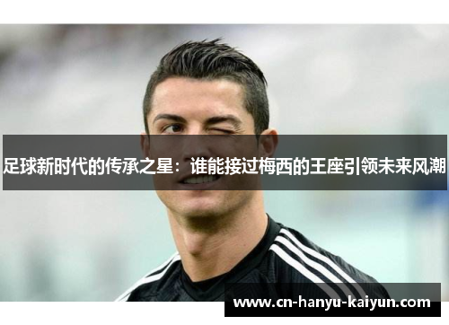 足球新时代的传承之星：谁能接过梅西的王座引领未来风潮