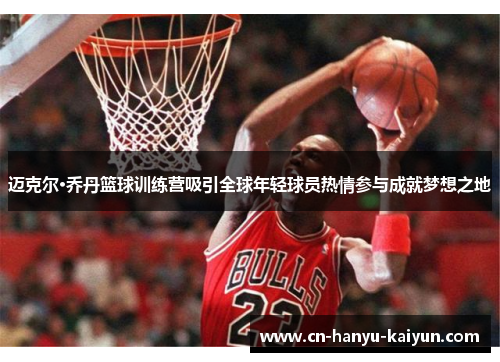 迈克尔·乔丹篮球训练营吸引全球年轻球员热情参与成就梦想之地