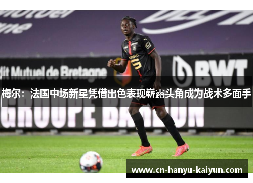 梅尔：法国中场新星凭借出色表现崭露头角成为战术多面手