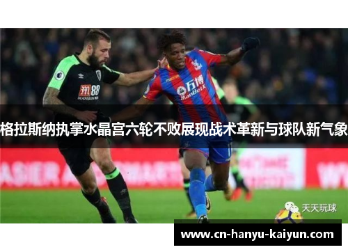 格拉斯纳执掌水晶宫六轮不败展现战术革新与球队新气象