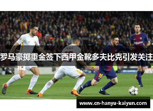 罗马豪掷重金签下西甲金靴多夫比克引发关注 罗马豪掷重金签下西甲金靴多夫比克引发关注