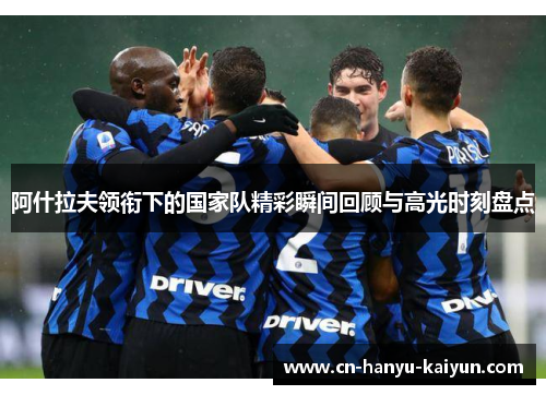 阿什拉夫领衔下的国家队精彩瞬间回顾与高光时刻盘点 阿什拉夫领衔下的国家队精彩瞬间回顾与高光时刻盘点