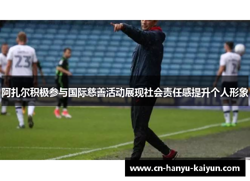阿扎尔积极参与国际慈善活动展现社会责任感提升个人形象