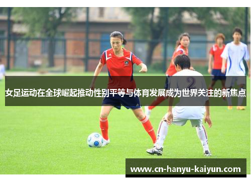 女足运动在全球崛起推动性别平等与体育发展成为世界关注的新焦点